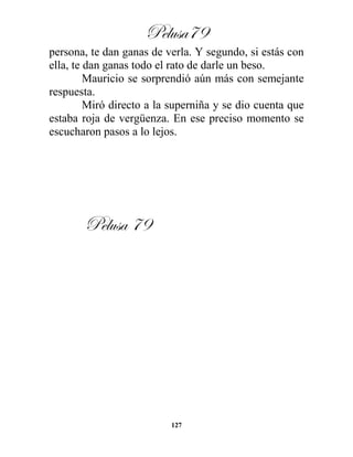 Pelusa79
127
persona, te dan ganas de verla. Y segundo, si estás con
ella, te dan ganas todo el rato de darle un beso.
Mauricio se sorprendió aún más con semejante
respuesta.
Miró directo a la superniña y se dio cuenta que
estaba roja de vergüenza. En ese preciso momento se
escucharon pasos a lo lejos.
Pelusa 79
 