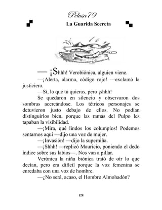 Pelusa79
128
La Guarida Secreta
— ¡Shhh! Verobiónica, alguien viene.
—¡Alerta, alarma, código rojo! —exclamó la
justiciera.
—Sí, lo que tú quieras, pero ¡shhh!
Se quedaron en silencio y observaron dos
sombras acercándose. Los tétricos personajes se
detuvieron justo debajo de ellos. No podían
distinguirlos bien, porque las ramas del Pulpo les
tapaban la visibilidad.
—¡Mira, qué lindos los columpios! Podemos
sentarnos aquí —dijo una voz de mujer.
—¡Invasión! —dijo la superniña.
—¡Shhh! —replicó Mauricio, poniendo el dedo
índice sobre sus labios—. Nos van a pillar.
Verónica la niña biónica trató de oír lo que
decían, pero era difícil porque la voz femenina se
enredaba con una voz de hombre.
—¿No será, acaso, el Hombre Almohadón?
 