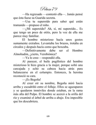 Pelusa79
129
—Ha regresado —contestó ella—. Jamás pensé
que ésta fuese su Guarida secreta.
—Usa tu superoído para saber qué están
tramando —propuso el niño.
—¿Mi superoído? Ah, sí, mi superoído... Es
que tengo un poco de otitis, pero la voz de ella me
parece muy familiar.
El hombre misterioso hacía unos gestos
sumamente extraños. Levantaba los brazos, trotaba en
círculos y después hacía como que boxeaba.
—Definitivamente debe ser el Hombre
Almohadón, ¿cierto, Verobiónica?
—Ya lo creo —respondió ella.
Al parecer, el baile pugilístico del hombre
misterioso le hizo gracia a la mujer, porque soltó una
carcajada y echó su cabeza hacia atrás para
balancearse en el columpio. Entonces, la heroína
reconoció su cara.
—¡Es Begoña!
Al creer oír su nombre, Begoña miró hacia
arriba y escudriñó entre el follaje. Ellos se agazaparon
y se quedaron inmóviles donde estaban, en la rama
más alta del Pulpo. El hombre se acercó a la orilla del
río y examinó el árbol de arriba a abajo. Era imposible
que los descubriera.
 