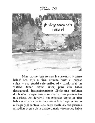 Pelusa79
13
Mauricio no resistió más la curiosidad y quiso
hablar con aquella niña. Caminó hasta el puente
colgante que quedaba río arriba. Al cruzarlo echó un
vistazo donde estaba antes, pero ella había
desaparecido instantáneamente. Sintió una profunda
desilusión, porque quería conocer a esta persona tan
misteriosa. Se devolvió sin entender cómo la niña
había sido capaz de hacerse invisible tan rápido. Subió
al Pulpo y se sentó al lado de su mochila y sus gusanos
a meditar acerca de la extraordinaria escena que había
 