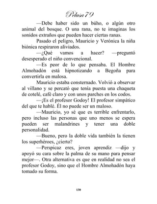 Pelusa79
130
—Debe haber sido un búho, o algún otro
animal del bosque. O una rana, no te imaginas los
sonidos extraños que pueden hacer ciertas ranas.
Pasado el peligro, Mauricio y Verónica la niña
biónica respiraron aliviados.
—¿Qué vamos a hacer? —preguntó
desesperado el niño convencional.
—Es peor de lo que pensaba. El Hombre
Almohadón está hipnotizando a Begoña para
convertirla en malosa.
Mauricio estaba consternado. Volvió a observar
al villano y se percató que tenía puesta una chaqueta
de cotelé, café claro y con unos parches en los codos.
—¡Es el profesor Godoy! El profesor simpático
del que te hablé. Él no puede ser un maloso.
—Mauricio, yo sé que es terrible enfrentarlo,
pero incluso las personas que uno menos se espera
pueden ser malandrines y tener una doble
personalidad.
—Bueno, pero la doble vida también la tienen
los superhéroes, ¿cierto?
—Perspicaz eres, joven aprendiz —dijo y
apoyó su cara sobre la palma de su mano para pensar
mejor—. Otra alternativa es que en realidad no sea el
profesor Godoy, sino que el Hombre Almohadón haya
tomado su forma.
 