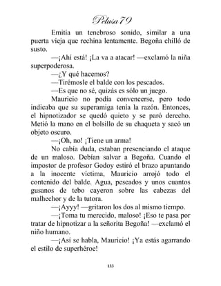 Pelusa79
133
Emitía un tenebroso sonido, similar a una
puerta vieja que rechina lentamente. Begoña chilló de
susto.
—¡Ahí está! ¡La va a atacar! —exclamó la niña
superpoderosa.
—¿Y qué hacemos?
—Tirémosle el balde con los pescados.
—Es que no sé, quizás es sólo un juego.
Mauricio no podía convencerse, pero todo
indicaba que su superamiga tenía la razón. Entonces,
el hipnotizador se quedó quieto y se paró derecho.
Metió la mano en el bolsillo de su chaqueta y sacó un
objeto oscuro.
—¡Oh, no! ¡Tiene un arma!
No cabía duda, estaban presenciando el ataque
de un maloso. Debían salvar a Begoña. Cuando el
impostor de profesor Godoy estiró el brazo apuntando
a la inocente víctima, Mauricio arrojó todo el
contenido del balde. Agua, pescados y unos cuantos
gusanos de tebo cayeron sobre las cabezas del
malhechor y de la tutora.
—¡Ayyy! —gritaron los dos al mismo tiempo.
—¡Toma tu merecido, maloso! ¡Eso te pasa por
tratar de hipnotizar a la señorita Begoña! —exclamó el
niño humano.
—¡Así se habla, Mauricio! ¡Ya estás agarrando
el estilo de superhéroe!
 