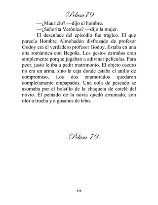 Pelusa79
134
—¿Mauricio? —dijo el hombre.
—¿Señorita Verónica? —dijo la mujer.
El desenlace del episodio fue trágico. El que
parecía Hombre Almohadón disfrazado de profesor
Godoy era el verdadero profesor Godoy. Estaba en una
cita romántica con Begoña. Los gestos extraños eran
simplemente porque jugaban a adivinar películas. Para
peor, justo le iba a pedir matrimonio. El objeto oscuro
no era un arma, sino la caja donde estaba el anillo de
compromiso. Los dos enamorados quedaron
completamente empapados. Una cola de pescado se
asomaba por el bolsillo de la chaqueta de cotelé del
novio. El peinado de la novia quedó arruinado, con
olor a trucha y a gusanos de tebo.
Pelusa 79
 