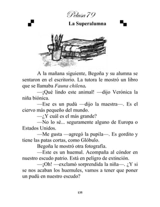 Pelusa79
135
La Superalumna
A la mañana siguiente, Begoña y su alumna se
sentaron en el escritorio. La tutora le mostró un libro
que se llamaba Fauna chilena.
—¡Qué lindo este animal! —dijo Verónica la
niña biónica.
—Ese es un pudú —dijo la maestra—. Es el
ciervo más pequeño del mundo.
—¿Y cuál es el más grande?
—No lo sé... seguramente alguno de Europa o
Estados Unidos.
—Me gusta —agregó la pupila—. Es gordito y
tiene las patas cortas, como Glóbulo.
Begoña le mostró otra fotografía.
—Este es un huemul. Acompaña al cóndor en
nuestro escudo patrio. Está en peligro de extinción.
—¡Oh! —exclamó sorprendida la niña—. ¿Y si
se nos acaban los huemules, vamos a tener que poner
un pudú en nuestro escudo?
 