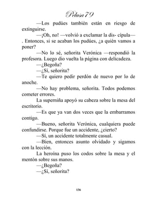 Pelusa79
136
—Los pudúes también están en riesgo de
extinguirse.
—¡Oh, no! —volvió a exclamar la dis- cípula—
. Entonces, si se acaban los pudúes, ¿a quién vamos a
poner?
—No lo sé, señorita Verónica —respondió la
profesora. Luego dio vuelta la página con delicadeza.
—¿Begoña?
—¿Sí, señorita?
—Te quiero pedir perdón de nuevo por lo de
anoche.
—No hay problema, señorita. Todos podemos
cometer errores.
La superniña apoyó su cabeza sobre la mesa del
escritorio.
—Es que ya van dos veces que la embarramos
contigo.
—Bueno, señorita Verónica, cualquiera puede
confundirse. Porque fue un accidente, ¿cierto?
—Sí, un accidente totalmente casual.
—Bien, entonces asunto olvidado y sigamos
con la lección.
La heroína puso los codos sobre la mesa y el
mentón sobre sus manos.
—¿Begoña?
—¿Sí, señorita?
 