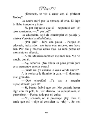 Pelusa79
137
—¿Entonces, te vas a casar con el profesor
Godoy?
La tutora miró por la ventana abierta. El lago
brillaba tranquilo y tibio.
—Sí, por supuesto que sí —respondió con los
ojos sonrientes. —¿Y por qué?
La educadora dejó de contemplar el paisaje y
miró a Verónica la niña biónica.
—¿Por qué? —hizo una pausa—. Porque es
educado, trabajador, me trata con respeto, me hace
reír. Por eso y muchas cosas más. La niña pensó un
momento en silencio.
—A mí, Mauricio también me hace reír. Me río
mucho con él.
—Ay, señorita. ¿No estará un poco joven para
estar pensando en esas cosas?
—Puede ser. ¿Y cuándo lo vas a ver de nuevo?
A la novia se le iluminó la cara. —El domingo
es el gran día.
—¡Qué emoción! ¿Te vas a arreglar
especialmente para él?
—Sí, bueno, habrá que ver. Me gustaría hacer
algo con mi pelo, tal vez alisarlo. La superalumna se
puso triste. —Pucha, todo por mi culpa.
—No, señorita, no se preocupe. ¡Uy, mire lo
tarde que es! —dijo al consultar su reloj—. Se nos
 