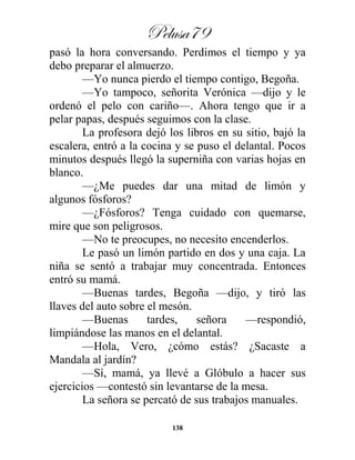 Pelusa79
138
pasó la hora conversando. Perdimos el tiempo y ya
debo preparar el almuerzo.
—Yo nunca pierdo el tiempo contigo, Begoña.
—Yo tampoco, señorita Verónica —dijo y le
ordenó el pelo con cariño—. Ahora tengo que ir a
pelar papas, después seguimos con la clase.
La profesora dejó los libros en su sitio, bajó la
escalera, entró a la cocina y se puso el delantal. Pocos
minutos después llegó la superniña con varias hojas en
blanco.
—¿Me puedes dar una mitad de limón y
algunos fósforos?
—¿Fósforos? Tenga cuidado con quemarse,
mire que son peligrosos.
—No te preocupes, no necesito encenderlos.
Le pasó un limón partido en dos y una caja. La
niña se sentó a trabajar muy concentrada. Entonces
entró su mamá.
—Buenas tardes, Begoña —dijo, y tiró las
llaves del auto sobre el mesón.
—Buenas tardes, señora —respondió,
limpiándose las manos en el delantal.
—Hola, Vero, ¿cómo estás? ¿Sacaste a
Mandala al jardín?
—Sí, mamá, ya llevé a Glóbulo a hacer sus
ejercicios —contestó sin levantarse de la mesa.
La señora se percató de sus trabajos manuales.
 