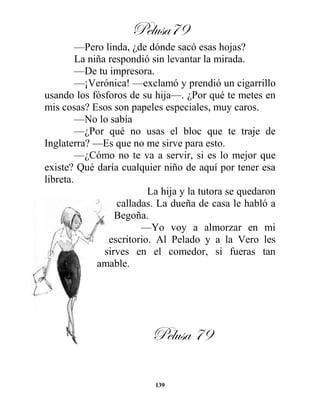 Pelusa79
139
—Pero linda, ¿de dónde sacó esas hojas?
La niña respondió sin levantar la mirada.
—De tu impresora.
—¡Verónica! —exclamó y prendió un cigarrillo
usando los fósforos de su hija—. ¿Por qué te metes en
mis cosas? Esos son papeles especiales, muy caros.
—No lo sabía
—¿Por qué no usas el bloc que te traje de
Inglaterra? —Es que no me sirve para esto.
—¿Cómo no te va a servir, si es lo mejor que
existe? Qué daría cualquier niño de aquí por tener esa
libreta.
La hija y la tutora se quedaron
calladas. La dueña de casa le habló a
Begoña.
—Yo voy a almorzar en mi
escritorio. Al Pelado y a la Vero les
sirves en el comedor, si fueras tan
amable.
Pelusa 79
 