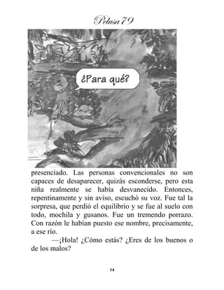 Pelusa79
14
presenciado. Las personas convencionales no son
capaces de desaparecer, quizás esconderse, pero esta
niña realmente se había desvanecido. Entonces,
repentinamente y sin aviso, escuchó su voz. Fue tal la
sorpresa, que perdió el equilibrio y se fue al suelo con
todo, mochila y gusanos. Fue un tremendo porrazo.
Con razón le habían puesto ese nombre, precisamente,
a ese río.
—¡Hola! ¿Cómo estás? ¿Eres de los buenos o
de los malos?
 