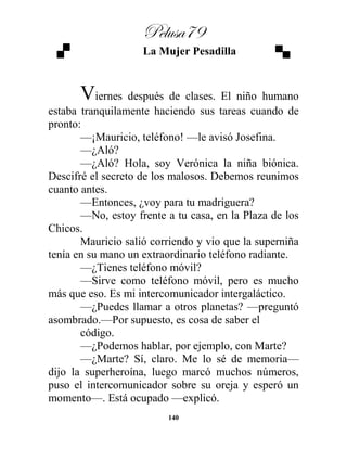 Pelusa79
140
La Mujer Pesadilla
Viernes después de clases. El niño humano
estaba tranquilamente haciendo sus tareas cuando de
pronto:
—¡Mauricio, teléfono! —le avisó Josefina.
—¿Aló?
—¿Aló? Hola, soy Verónica la niña biónica.
Descifré el secreto de los malosos. Debemos reunimos
cuanto antes.
—Entonces, ¿voy para tu madriguera?
—No, estoy frente a tu casa, en la Plaza de los
Chicos.
Mauricio salió corriendo y vio que la superniña
tenía en su mano un extraordinario teléfono radiante.
—¿Tienes teléfono móvil?
—Sirve como teléfono móvil, pero es mucho
más que eso. Es mi intercomunicador intergaláctico.
—¿Puedes llamar a otros planetas? —preguntó
asombrado.—Por supuesto, es cosa de saber el
código.
—¿Podemos hablar, por ejemplo, con Marte?
—¿Marte? Sí, claro. Me lo sé de memoria—
dijo la superheroína, luego marcó muchos números,
puso el intercomunicador sobre su oreja y esperó un
momento—. Está ocupado —explicó.
 