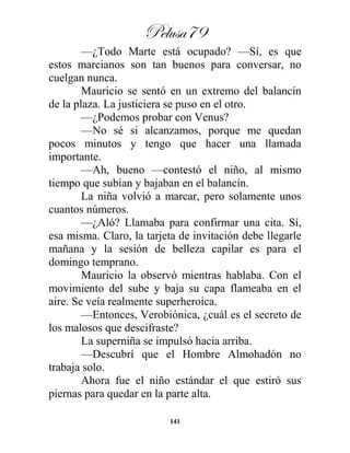 Pelusa79
141
—¿Todo Marte está ocupado? —Sí, es que
estos marcianos son tan buenos para conversar, no
cuelgan nunca.
Mauricio se sentó en un extremo del balancín
de la plaza. La justiciera se puso en el otro.
—¿Podemos probar con Venus?
—No sé si alcanzamos, porque me quedan
pocos minutos y tengo que hacer una llamada
importante.
—Ah, bueno —contestó el niño, al mismo
tiempo que subían y bajaban en el balancín.
La niña volvió a marcar, pero solamente unos
cuantos números.
—¿Aló? Llamaba para confirmar una cita. Sí,
esa misma. Claro, la tarjeta de invitación debe llegarle
mañana y la sesión de belleza capilar es para el
domingo temprano.
Mauricio la observó mientras hablaba. Con el
movimiento del sube y baja su capa flameaba en el
aire. Se veía realmente superheroica.
—Entonces, Verobiónica, ¿cuál es el secreto de
los malosos que descifraste?
La superniña se impulsó hacia arriba.
—Descubrí que el Hombre Almohadón no
trabaja solo.
Ahora fue el niño estándar el que estiró sus
piernas para quedar en la parte alta.
 
