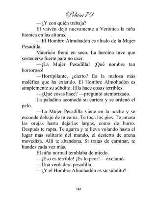 Pelusa79
142
—¿Y con quién trabaja?
El vaivén dejó nuevamente a Verónica la niña
biónica en las alturas.
—El Hombre Almohadón es aliado de la Mujer
Pesadilla.
Mauricio frenó en seco. La heroína tuvo que
sostenerse fuerte para no caer.
—¡La Mujer Pesadilla! ¡Qué nombre tan
horroroso!
—Horripilante, ¿cierto? Es la malosa más
maléfica que ha existido. El Hombre Almohadón es
simplemente su súbdito. Ella hace cosas terribles.
—¿Qué cosas hace? —preguntó atemorizado.
La paladina acomodó su cartera y se ordenó el
pelo.
—La Mujer Pesadilla viene en la noche y se
esconde debajo de tu cama. Te toca los pies. Te amasa
las orejas hasta dejarlas largas, como de burro.
Después te rapta. Te agarra y te lleva volando hasta el
lugar más solitario del mundo, el desierto de arena
movediza. Allí te abandona. Si tratas de caminar, te
hundes cada vez más.
El niño normal temblaba de miedo.
—¡Eso es terrible! ¡Es lo peor! —exclamó.
—Una verdadera pesadilla.
—¿Y el Hombre Almohadón es su súbdito?
 