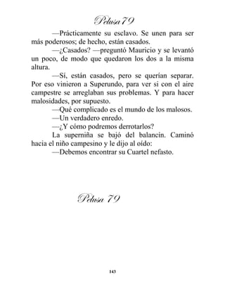 Pelusa79
143
—Prácticamente su esclavo. Se unen para ser
más poderosos; de hecho, están casados.
—¿Casados? —preguntó Mauricio y se levantó
un poco, de modo que quedaron los dos a la misma
altura.
—Sí, están casados, pero se querían separar.
Por eso vinieron a Superundo, para ver si con el aire
campestre se arreglaban sus problemas. Y para hacer
malosidades, por supuesto.
—Qué complicado es el mundo de los malosos.
—Un verdadero enredo.
—¿Y cómo podremos derrotarlos?
La superniña se bajó del balancín. Caminó
hacia el niño campesino y le dijo al oído:
—Debemos encontrar su Cuartel nefasto.
Pelusa 79
 