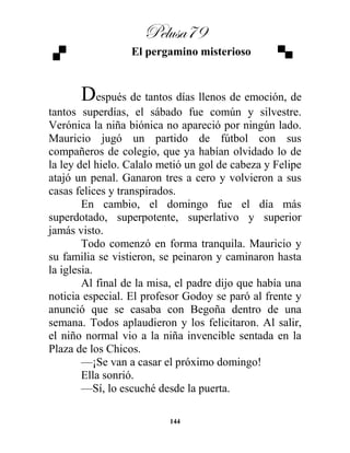 Pelusa79
144
El pergamino misterioso
Después de tantos días llenos de emoción, de
tantos superdías, el sábado fue común y silvestre.
Verónica la niña biónica no apareció por ningún lado.
Mauricio jugó un partido de fútbol con sus
compañeros de colegio, que ya habían olvidado lo de
la ley del hielo. Calalo metió un gol de cabeza y Felipe
atajó un penal. Ganaron tres a cero y volvieron a sus
casas felices y transpirados.
En cambio, el domingo fue el día más
superdotado, superpotente, superlativo y superior
jamás visto.
Todo comenzó en forma tranquila. Mauricio y
su familia se vistieron, se peinaron y caminaron hasta
la iglesia.
Al final de la misa, el padre dijo que había una
noticia especial. El profesor Godoy se paró al frente y
anunció que se casaba con Begoña dentro de una
semana. Todos aplaudieron y los felicitaron. Al salir,
el niño normal vio a la niña invencible sentada en la
Plaza de los Chicos.
—¡Se van a casar el próximo domingo!
Ella sonrió.
—Sí, lo escuché desde la puerta.
 