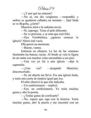 Pelusa79
146
—¿Y por qué no entraste?
—No sé, me dio vergüenza —respondió, y
ambos se quedaron callados un instante—. Qué linda
se ve Begoña, ¿cierto?
Mauricio miró a la radiante novia.
—Sí, supongo. Tiene el pelo diferente.
—Se ve preciosa, y se nota que está feliz.
—Oye Verobiónica, ¿quieres conocer la
iglesia? Ahora está vacía.
Ella pensó un momento.
—Bueno, vamos.
Entraron en silencio. La luz de las ventanas
iluminaba las bancas vacías. Al fondo se veía la figura
de un santo con muchas velas encendidas a sus pies.
—Una vez yo fui a una iglesia —dijo la
superniña.
—¿Una vez? —preguntó Mauricio,
desconcertado.
—Sí, mi abuela me llevó. Era una iglesia linda,
y tenía una casita de madera igual que ésa.
El niño observó lo que ella indicaba.
—Un confesionario —explicó.
—Eso, un confesionario. Yo tenía muchas
ganas y abrí la puerta.
—¿Tenías ganas de confesarte?
—No, espera que siga con la historia. Tenía
muchas ganas, abrí la puerta y me encontré con un
 