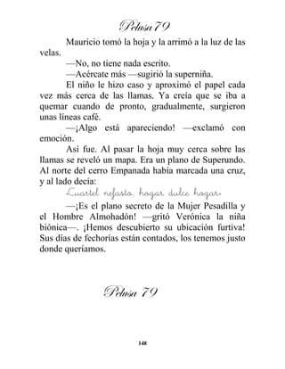 Pelusa79
148
Mauricio tomó la hoja y la arrimó a la luz de las
velas.
—No, no tiene nada escrito.
—Acércate más —sugirió la superniña.
El niño le hizo caso y aproximó el papel cada
vez más cerca de las llamas. Ya creía que se iba a
quemar cuando de pronto, gradualmente, surgieron
unas líneas café.
—¡Algo está apareciendo! —exclamó con
emoción.
Así fue. Al pasar la hoja muy cerca sobre las
llamas se reveló un mapa. Era un plano de Superundo.
Al norte del cerro Empanada había marcada una cruz,
y al lado decía:
«Cuartel nefasto, hogar dulce hogar»
—¡Es el plano secreto de la Mujer Pesadilla y
el Hombre Almohadón! —gritó Verónica la niña
biónica—. ¡Hemos descubierto su ubicación furtiva!
Sus días de fechorías están contados, los tenemos justo
donde queríamos.
Pelusa 79
 
