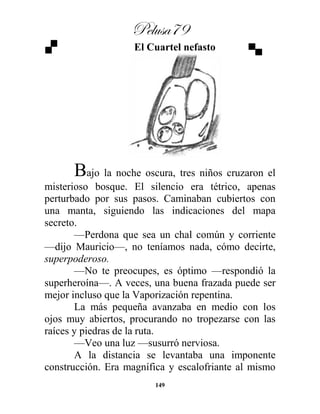 Pelusa79
149
El Cuartel nefasto
Bajo la noche oscura, tres niños cruzaron el
misterioso bosque. El silencio era tétrico, apenas
perturbado por sus pasos. Caminaban cubiertos con
una manta, siguiendo las indicaciones del mapa
secreto.
—Perdona que sea un chal común y corriente
—dijo Mauricio—, no teníamos nada, cómo decirte,
superpoderoso.
—No te preocupes, es óptimo —respondió la
superheroína—. A veces, una buena frazada puede ser
mejor incluso que la Vaporización repentina.
La más pequeña avanzaba en medio con los
ojos muy abiertos, procurando no tropezarse con las
raíces y piedras de la ruta.
—Veo una luz —susurró nerviosa.
A la distancia se levantaba una imponente
construcción. Era magnífica y escalofriante al mismo
 