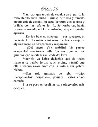 Pelusa79
15
Mauricio, que seguía de espalda en el pasto, la
miró atónito hacia arriba. Tenía el pelo liso y tomado
en una cola de caballo, su capa flameaba con la brisa y
brillaba con los reflejos del río. Se notaba que había
llegado corriendo, o tal vez volando, porque respiraba
apurada.
—De los buenos, supongo —por supuesto, él
no tenía la más mínima intención de hacer enojar a
alguien capaz de desaparecer y reaparecer.
-—¡Qué suerte! ¡Yo también! ¡Me parece
estupendo! —entonces, ella fijó sus ojos en los
gusanos, que se estaban saliendo del tarro.
Mauricio ya había deducido que de todas
maneras se trataba de una superheroína, y temió que
ella disparara rayos láser con la vista a sus pobres
bichos.
—Son sólo gusanos de tebo —dijo,
incorporándose despacio—, pensaba usarlos como
carnada.
Ella se puso en cuclillas para observarlos más
de cerca.
 