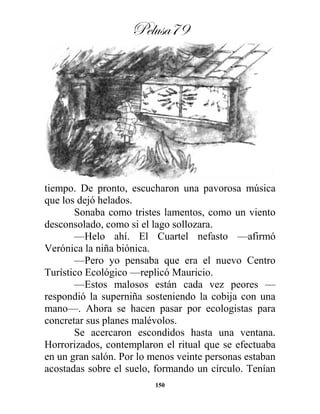 Pelusa79
150
tiempo. De pronto, escucharon una pavorosa música
que los dejó helados.
Sonaba como tristes lamentos, como un viento
desconsolado, como si el lago sollozara.
—Helo ahí. El Cuartel nefasto —afirmó
Verónica la niña biónica.
—Pero yo pensaba que era el nuevo Centro
Turístico Ecológico —replicó Mauricio.
—Estos malosos están cada vez peores —
respondió la superniña sosteniendo la cobija con una
mano—. Ahora se hacen pasar por ecologistas para
concretar sus planes malévolos.
Se acercaron escondidos hasta una ventana.
Horrorizados, contemplaron el ritual que se efectuaba
en un gran salón. Por lo menos veinte personas estaban
acostadas sobre el suelo, formando un círculo. Tenían
 