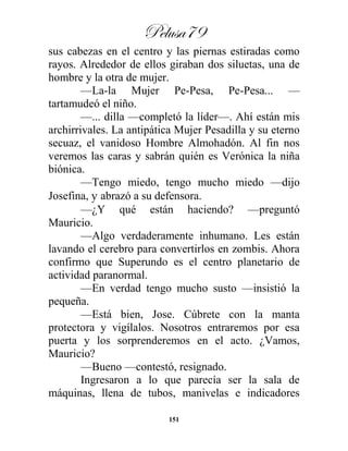 Pelusa79
151
sus cabezas en el centro y las piernas estiradas como
rayos. Alrededor de ellos giraban dos siluetas, una de
hombre y la otra de mujer.
—La-la Mujer Pe-Pesa, Pe-Pesa... —
tartamudeó el niño.
—... dilla —completó la líder—. Ahí están mis
archirrivales. La antipática Mujer Pesadilla y su eterno
secuaz, el vanidoso Hombre Almohadón. Al fin nos
veremos las caras y sabrán quién es Verónica la niña
biónica.
—Tengo miedo, tengo mucho miedo —dijo
Josefina, y abrazó a su defensora.
—¿Y qué están haciendo? —preguntó
Mauricio.
—Algo verdaderamente inhumano. Les están
lavando el cerebro para convertirlos en zombis. Ahora
confirmo que Superundo es el centro planetario de
actividad paranormal.
—En verdad tengo mucho susto —insistió la
pequeña.
—Está bien, Jose. Cúbrete con la manta
protectora y vigílalos. Nosotros entraremos por esa
puerta y los sorprenderemos en el acto. ¿Vamos,
Mauricio?
—Bueno —contestó, resignado.
Ingresaron a lo que parecía ser la sala de
máquinas, llena de tubos, manivelas e indicadores
 