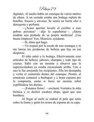 Pelusa79
152
digitales. Al medio había un estanque de varios metros
de altura. A un costado estaba una bodega repleta de
botellas, frascos y envases. Se sentía un fuerte olor a
detergente y perfume.
—¿Acaso querían lavarle el cerebro a esas
pobres personas? —dijo la superhéroe—. ¡Ahora
tendrán una probada de su propia medicina! ¡Una
buena limpieza! Ven, Mauricio, ayúdame.
—Sí, dime qué hago.
—Yo treparé por la escala de este estanque y tú
me lanzas los productos de belleza que hay en esa
despensa.
El niño entró a la bodega. Efectivamente eran
artículos de belleza: jabones, champús y todo tipo de
cremas. Salió con un montón y observó que la
superescaladora ya estaba encaramada arriba. Uno a
uno le fue arrojando los recipientes. Ella los destapaba
y vertía el contenido dentro del estanque. Pronto, el
armatoste comenzó a burbujear y a botar espuma por
la compuerta, como si fuera un enorme robot
cepillándose los dientes.
—¡Estamos listos! —exclamó Verónica la niña
biónica y se deslizó escalera abajo, igual que una
bombera.
Al llegar al suelo se ordenó el pelo que tenía
sobre la frente y quitó los restos de espuma de su capa.
 