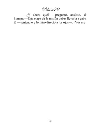 Pelusa79
153
—¿Y ahora qué? —preguntó, ansioso, el
humano—Esta etapa de la misión debes llevarla a cabo
tú —sentenció y lo miró directo a los ojos—. ¿Ves ese
 