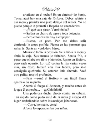 Pelusa79
155
artefacto en el techo? Es un detector de humo.
Toma, aquí hay una caja de fósforos. Debes subirte a
esa mesa y prender uno justo debajo del sensor. Yo no
puedo porque le prometí a Begoña no encenderlos.
—¿Y qué va a pasar, Verobiónica?
—Saldrá un chorro de agua a toda potencia.
—Pero entonces me voy a empapar.
—Bueno, un poco. Por eso debes salir
corriendo lo antes posible. Piensa en las personas que
salvarás. Serás un verdadero héroe.
Mauricio tomó la decisión. Se subió a la mesa y
abrió la caja. Sus manos le tiritaban. Sentía frío, a
pesar que el aire era tibio y húmedo. Raspó un fósforo,
pero nada ocurrió. Lo rozó contra la lija varias veces
más, sin éxito. Intentó con más fuerza, pero sólo
consiguió quebrarlo. Su corazón latía alterado. Sacó
otro palito, respiró profundo.
—Fsss —sonó el fósforo y una frágil llama
apareció en su punta.
Acercó el fuego al detector, y mucho antes de
lo que él esperaba.., —¡¡¡Chhhhhhü!
Una poderosa ducha chocó contra su cabeza.
Tan rápido como pudo saltó de la mesa y escapó del
lugar, resbalándose sobre los azulejos jabonosos.
—¡Corre, hermano, corre!
Afuera lo esperaban las dos niñas.
 