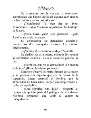 Pelusa79
156
Se asomaron por la ventana y observaron
asombrados una babosa lluvia de espuma caer encima
de los zombis y de los dos villanos.
—¡Triunfamos! Tu plan fue un éxito,
Verobiónica —dijo Mauricio limpiándose las burbujas
de la cara.
—¡Viva, hurra, yupi! ¡Les ganamos! —gritó
Josefina saltando de alegría.
Su celebración fue demasiado estridente,
porque los dos remojados matosos los miraron
directamente.
—¡Verónica! —exclamó la Mujer Pesadilla.
Se deslizó hasta la puerta, mientras los zombis
se estrellaban contra el suelo al tratar de ponerse de
pie.
—¡Verónica, esto ya es demasiado! ¡Te pasaste
de la raya! ¡Has colmado mi paciencia!
Mauricio observó el rostro furioso de la mujer,
y se percató con espanto que era la mamá de la
superniña. Luego apareció el hombre, que de
almohadón no tenía nada, porque era simplemente el
padre de la paladina.
—¿Qué significa esto, hija? —preguntó, al
tiempo que quitaba parte del potingue de su calva—.
Nosotros pensamos que venir al campo te
tranquilizaría.
 