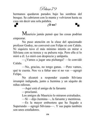 Pelusa79
158
hermanos quedaron parados bajo las sombras del
bosque. Se cubrieron con la manta y volvieron hasta su
casa sin decir una sola palabra.
¿O no?
Mauricio jamás pensó que las cosas podrían
empeorar.
No puso atención en la clase del apasionado
profesor Godoy, no conversó con Felipe ni con Calalo.
Ni siquiera tuvo el más mínimo interés en mirar a
Silviana con su trenza y su pulsera roja. Pero ella sí lo
miró a él. Lo miró con desprecio y antipatía.
—¿Vamos a jugar una pichanga? —lo convidó
Calalo.
—No, gracias, no tengo ganas. —Pero vamos,
qué te cuesta. Nos va a faltar uno si no vas —agregó
Felipe.
No alcanzó a responder cuando Silviana
irrumpió indignada, junto a Jazmina y un séquito de
niñas odiosas.
—Aquí está el amigo de la farsante
—proclamó.
Los amigos de Mauricio lo miraron extrañados.
—Sí —dijo Jazmina—, la farsante y mentirosa.
—Es la mayor embustera que ha llegado a
Superundo —agregó Silviana-—. Y sus papás también
son unos estafadores.
 