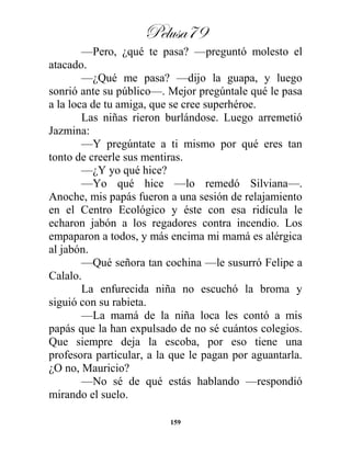 Pelusa79
159
—Pero, ¿qué te pasa? —preguntó molesto el
atacado.
—¿Qué me pasa? —dijo la guapa, y luego
sonrió ante su público—. Mejor pregúntale qué le pasa
a la loca de tu amiga, que se cree superhéroe.
Las niñas rieron burlándose. Luego arremetió
Jazmina:
—Y pregúntate a ti mismo por qué eres tan
tonto de creerle sus mentiras.
—¿Y yo qué hice?
—Yo qué hice —lo remedó Silviana—.
Anoche, mis papás fueron a una sesión de relajamiento
en el Centro Ecológico y éste con esa ridícula le
echaron jabón a los regadores contra incendio. Los
empaparon a todos, y más encima mi mamá es alérgica
al jabón.
—Qué señora tan cochina —le susurró Felipe a
Calalo.
La enfurecida niña no escuchó la broma y
siguió con su rabieta.
—La mamá de la niña loca les contó a mis
papás que la han expulsado de no sé cuántos colegios.
Que siempre deja la escoba, por eso tiene una
profesora particular, a la que le pagan por aguantarla.
¿O no, Mauricio?
—No sé de qué estás hablando —respondió
mirando el suelo.
 