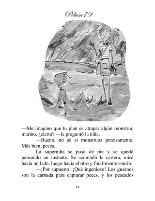 Pelusa79
16
—Me imagino que tu plan es atrapar algún monstruo
marino, ¿cierto? —le preguntó la niña.
—Bueno, no sé si monstruos precisamente.
Más bien, peces.
La superniña se puso de pie y se quedó
pensando un instante. Se acomodó la cartera, miró
hacia un lado, luego hacia el otro y final-mente sonrió.
—¡Por supuesto! ¡Qué ingenioso! Los gusanos
son la carnada para capturar peces, y los pescados
 