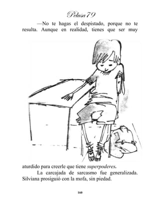 Pelusa79
160
—No te hagas el despistado, porque no te
resulta. Aunque en realidad, tienes que ser muy
aturdido para creerle que tiene superpoderes.
La carcajada de sarcasmo fue generalizada.
Silviana prosiguió con la mofa, sin piedad.
 