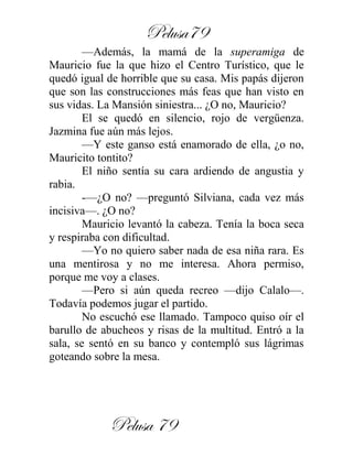 Pelusa79
161
—Además, la mamá de la superamiga de
Mauricio fue la que hizo el Centro Turístico, que le
quedó igual de horrible que su casa. Mis papás dijeron
que son las construcciones más feas que han visto en
sus vidas. La Mansión siniestra... ¿O no, Mauricio?
El se quedó en silencio, rojo de vergüenza.
Jazmina fue aún más lejos.
—Y este ganso está enamorado de ella, ¿o no,
Mauricito tontito?
El niño sentía su cara ardiendo de angustia y
rabia.
-—¿O no? —preguntó Silviana, cada vez más
incisiva—. ¿O no?
Mauricio levantó la cabeza. Tenía la boca seca
y respiraba con dificultad.
—Yo no quiero saber nada de esa niña rara. Es
una mentirosa y no me interesa. Ahora permiso,
porque me voy a clases.
—Pero si aún queda recreo —dijo Calalo—.
Todavía podemos jugar el partido.
No escuchó ese llamado. Tampoco quiso oír el
barullo de abucheos y risas de la multitud. Entró a la
sala, se sentó en su banco y contempló sus lágrimas
goteando sobre la mesa.
Pelusa 79
 