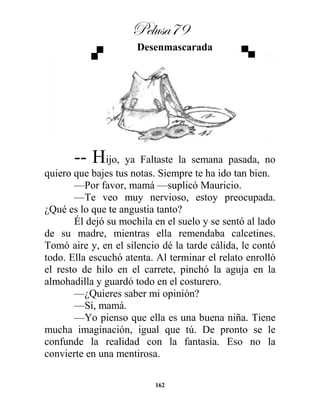 Pelusa79
162
Desenmascarada
-- Hijo, ya Faltaste la semana pasada, no
quiero que bajes tus notas. Siempre te ha ido tan bien.
—Por favor, mamá —suplicó Mauricio.
—Te veo muy nervioso, estoy preocupada.
¿Qué es lo que te angustia tanto?
Él dejó su mochila en el suelo y se sentó al lado
de su madre, mientras ella remendaba calcetines.
Tomó aire y, en el silencio dé la tarde cálida, le contó
todo. Ella escuchó atenta. Al terminar el relato enrolló
el resto de hilo en el carrete, pinchó la aguja en la
almohadilla y guardó todo en el costurero.
—¿Quieres saber mi opinión?
—Sí, mamá.
—Yo pienso que ella es una buena niña. Tiene
mucha imaginación, igual que tú. De pronto se le
confunde la realidad con la fantasía. Eso no la
convierte en una mentirosa.
 