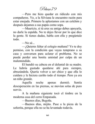 Pelusa79
163
—Pero me hizo quedar en ridículo con mis
compañeros. Yo, a la Silviana le encuentro razón para
estar enojada. Primero la aplastamos con un colchón y
después dejamos a sus papás como sopa.
—Mauricio, si tú eres su amigo debes apoyarla,
no darle la espalda. No te dejes llevar por lo que dice
la gente. Si tienes dudas, habla con ella y pregúntale
todo.
—No sé...
—¿Quieres faltar al colegio mañana? Yo te doy
permiso, con la condición que vayas temprano a su
casa y conversen para aclarar el problema. No se
puede perder una bonita amistad por culpa de un
malentendido.
El hundió su cabeza en el delantal de su madre.
Le habría gustado quedarse ahí para siempre,
abrazándola. Quería volver a ser chico y que ella lo
cuidara y le hiciera cariño todo el tiempo. Pero ya era
un niño grande.
Aquella noche apenas durmió. Sentía
desesperación en las piernas, se movían solas de puro
nervio.
A la mañana siguiente tocó el timbre en la
moderna casa del cerro Empanada.
—Buenos días, Begoña.
—Buenos días, mijito. Pase a la pieza de la
señorita, porque ella no se ha levantado todavía.
 