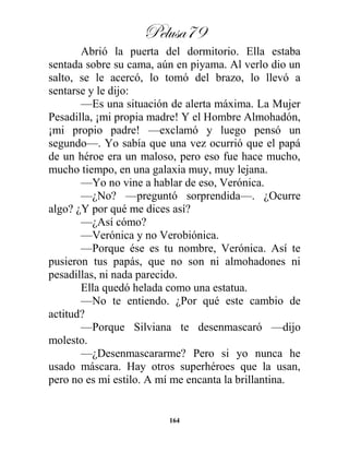 Pelusa79
164
Abrió la puerta del dormitorio. Ella estaba
sentada sobre su cama, aún en piyama. Al verlo dio un
salto, se le acercó, lo tomó del brazo, lo llevó a
sentarse y le dijo:
—Es una situación de alerta máxima. La Mujer
Pesadilla, ¡mi propia madre! Y el Hombre Almohadón,
¡mi propio padre! —exclamó y luego pensó un
segundo—. Yo sabía que una vez ocurrió que el papá
de un héroe era un maloso, pero eso fue hace mucho,
mucho tiempo, en una galaxia muy, muy lejana.
—Yo no vine a hablar de eso, Verónica.
—¿No? —preguntó sorprendida—. ¿Ocurre
algo? ¿Y por qué me dices así?
—¿Así cómo?
—Verónica y no Verobiónica.
—Porque ése es tu nombre, Verónica. Así te
pusieron tus papás, que no son ni almohadones ni
pesadillas, ni nada parecido.
Ella quedó helada como una estatua.
—No te entiendo. ¿Por qué este cambio de
actitud?
—Porque Silviana te desenmascaró —dijo
molesto.
—¿Desenmascararme? Pero si yo nunca he
usado máscara. Hay otros superhéroes que la usan,
pero no es mi estilo. A mí me encanta la brillantina.
 