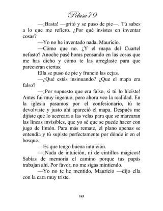 Pelusa79
165
—¡Basta! —gritó y se puso de pie—. Tú sabes
a lo que me refiero. ¿Por qué insistes en inventar
cosas?
—Yo no he inventado nada, Mauricio.
—Cómo que no. ¿Y el mapa del Cuartel
nefasto? Anoche pasé horas pensando en las cosas que
me has dicho y cómo te las arreglaste para que
parecieran ciertas.
Ella se puso de pie y frunció las cejas.
—¿Qué estás insinuando? ¿Que el mapa era
falso?
—¡Por supuesto que era falso, si tú lo hiciste!
Antes fui muy ingenuo, pero ahora veo la realidad. En
la iglesia pasamos por el confesionario, tú te
devolviste y justo ahí apareció el mapa. Después me
dijiste que lo acercara a las velas para que se marcaran
las líneas invisibles, que yo sé que se puede hacer con
jugo de limón. Para más remate, el plano apenas se
entendía y tú supiste perfectamente por dónde ir en el
bosque.
—Es que tengo buena intuición.
—¡Nada de intuición, ni de cintillos mágicos!
Sabías de memoria el camino porque tus papás
trabajan ahí. Por favor, no me sigas mintiendo.
—Yo no te he mentido, Mauricio —dijo ella
con la cara muy triste.
 
