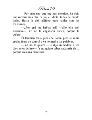 Pelusa79
166
—Por supuesto que me has mentido, ha sido
una mentira tras otra. Y yo, el idiota, te las he creído
todas. Hasta la del teléfono para hablar con los
marcianos.
—¿Por qué me hablas así? —dijo ella casi
llorando—. Yo no te engañaría nunca, porque te
quiero.
Él también tenía ganas de llorar, pero su rabia
estaba fuera de control y ya no medía sus palabras.
—Yo no te quiero —le dijo mirándola a los
ojos antes de irse—. Y no quiero saber nada más de ti,
porque eres una mentirosa.
 