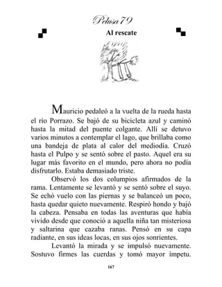 Pelusa79
167
Al rescate
Mauricio pedaleó a la vuelta de la rueda hasta
el río Porrazo. Se bajó de su bicicleta azul y caminó
hasta la mitad del puente colgante. Allí se detuvo
varios minutos a contemplar el lago, que brillaba como
una bandeja de plata al calor del mediodía. Cruzó
hasta el Pulpo y se sentó sobre el pasto. Aquel era su
lugar más favorito en el mundo, pero ahora no podía
disfrutarlo. Estaba demasiado triste.
Observó los dos columpios afirmados de la
rama. Lentamente se levantó y se sentó sobre el suyo.
Se echó vuelo con las piernas y se balanceó un poco,
hasta quedar quieto nuevamente. Respiró hondo y bajó
la cabeza. Pensaba en todas las aventuras que había
vivido desde que conoció a aquella niña tan misteriosa
y saltarina que cazaba ranas. Pensó en su capa
radiante, en sus ideas locas, en sus ojos sonrientes.
Levantó la mirada y se impulsó nuevamente.
Sostuvo firmes las cuerdas y tomó mayor ímpetu.
 