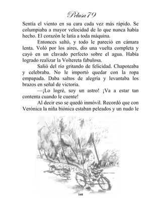 Pelusa79
168
Sentía el viento en su cara cada vez más rápido. Se
columpiaba a mayor velocidad de lo que nunca había
hecho. El corazón le latía a toda máquina.
Entonces saltó, y todo le pareció en cámara
lenta. Voló por los aires, dio una vuelta completa y
cayó en un clavado perfecto sobre el agua. Había
logrado realizar la Voltereta fabulosa.
Salió del río gritando de felicidad. Chapoteaba
y celebraba. No le importó quedar con la ropa
empapada. Daba saltos de alegría y levantaba los
brazos en señal de victoria.
—¡Lo logré, soy un astro! ¡Va a estar tan
contenta cuando le cuente!
Al decir eso se quedó inmóvil. Recordó que con
Verónica la niña biónica estaban peleados y un nudo le
 