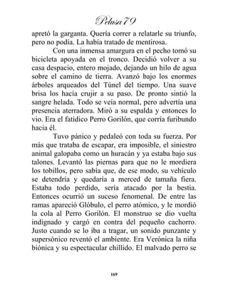 Pelusa79
169
apretó la garganta. Quería correr a relatarle su triunfo,
pero no podía. La había tratado de mentirosa.
Con una inmensa amargura en el pecho tomó su
bicicleta apoyada en el tronco. Decidió volver a su
casa despacio, entero mojado, dejando un hilo de agua
sobre el camino de tierra. Avanzó bajo los enormes
árboles arqueados del Túnel del tiempo. Una suave
brisa los hacía crujir a su paso. De pronto sintió la
sangre helada. Todo se veía normal, pero advertía una
presencia aterradora. Miró a su espalda y entonces lo
vio. Era el fatídico Perro Gorilón, que corría furibundo
hacia él.
Tuvo pánico y pedaleó con toda su fuerza. Por
más que trataba de escapar, era imposible, el siniestro
animal galopaba como un huracán y ya estaba bajo sus
talones. Levantó las piernas para que no le mordiera
los tobillos, pero sabía que, de ese modo, su vehículo
se detendría y quedaría a merced de tamaña fiera.
Estaba todo perdido, sería atacado por la bestia.
Entonces ocurrió un suceso fenomenal. De entre las
ramas apareció Glóbulo, el perro atómico, y le mordió
la cola al Perro Gorilón. El monstruo se dio vuelta
indignado y cargó en contra del pequeño cachorro.
Justo cuando se lo iba a tragar, un sonido punzante y
supersónico reventó el ambiente. Era Verónica la niña
biónica y su espectacular chillido. El malvado perro se
 