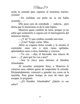 Pelusa79
17
serán la carnada para capturar al monstruo marino.
¡Genial!
—En realidad, esa parte no se me había
ocurrido... —
Ella puso cara de extrañada — todavía... pero
ahora que lo mencionas es de lo más lógico.
Mauricio quiso cambiar de tema, porque ya no
sabía qué contestarle si seguía con el interrogatorio del
monstruo marino.
—¿Y tú? Vi que estabas cazando una rana.
—¿Una? Tengo varias. Mira.
Abrió su coqueto bolso rosado y le mostró el
contenido: unas seis o siete ranas apiñadas,
aplastándose unas a otras, húmedas y viscosas.
—Ya veo —dijo él haciendo una mueca de
asco—. ¿Y para qué las vas a usar?
—Son la clave para derrotar al Hombre
Almohadón.
Al escuchar semejante frase, a Mauricio le
vinieron unas súbitas ganas de emprender la retirada.
Disimuladamente, comenzó a guardar sus cosas en la
mochila. Para ganar tiempo en caso de tener que
escapar, le preguntó:
—¿El Hombre Almohadón? ¿Quién es ese
señor?
 