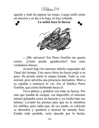 Pelusa79
170
agachó y trató de taparse las orejas. Luego aulló como
un mocoso y se dio a la fuga, el muy cobarde.
La unión hace la fuerza
-- ¡Me salvaron! Ese Perro Gorilón me quería
comer. ¿Cómo puedo agradecerles? Son unos
verdaderos héroes.
Avanzó bajo los enormes árboles arqueados del
Túnel del tiempo. Una suave brisa los hacía crujir a su
paso. De pronto sintió la sangre helada. Todo se veía
normal, pero advertía una presencia aterradora. Miró a
su espalda y entonces lo vio. Era el fatídico Perro
Gorilón, que corría furibundo hacia él.
Tuvo pánico y pedaleó con toda su fuerza. Por
más que trataba de escapar, era imposible, el siniestro
animal galopaba como un huracán y ya estaba bajo sus
talones. Levantó las piernas para que no le mordiera
los tobillos, pero sabía que, de ese modo, su vehículo
se detendría y quedaría a merced de tamaña fiera.
Estaba todo perdido, sería atacado por la bestia.
 