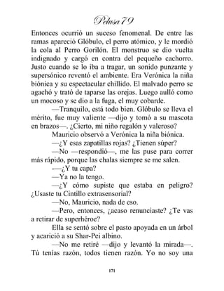 Pelusa79
171
Entonces ocurrió un suceso fenomenal. De entre las
ramas apareció Glóbulo, el perro atómico, y le mordió
la cola al Perro Gorilón. El monstruo se dio vuelta
indignado y cargó en contra del pequeño cachorro.
Justo cuando se lo iba a tragar, un sonido punzante y
supersónico reventó el ambiente. Era Verónica la niña
biónica y su espectacular chillido. El malvado perro se
agachó y trató de taparse las orejas. Luego aulló como
un mocoso y se dio a la fuga, el muy cobarde.
—Tranquilo, está todo bien. Glóbulo se lleva el
mérito, fue muy valiente —dijo y tomó a su mascota
en brazos—. ¿Cierto, mi niño regalón y valeroso?
Mauricio observó a Verónica la niña biónica.
—¿Y esas zapatillas rojas? ¿Tienen súper?
—No —respondió—, me las puse para correr
más rápido, porque las chalas siempre se me salen.
-—¿Y tu capa?
—Ya no la tengo.
—¿Y cómo supiste que estaba en peligro?
¿Usaste tu Cintillo extrasensorial?
—No, Mauricio, nada de eso.
—Pero, entonces, ¿acaso renunciaste? ¿Te vas
a retirar de superhéroe?
Ella se sentó sobre el pasto apoyada en un árbol
y acarició a su Shar-Pei albino.
—No me retiré —dijo y levantó la mirada—.
Tú tenías razón, todos tienen razón. Yo no soy una
 