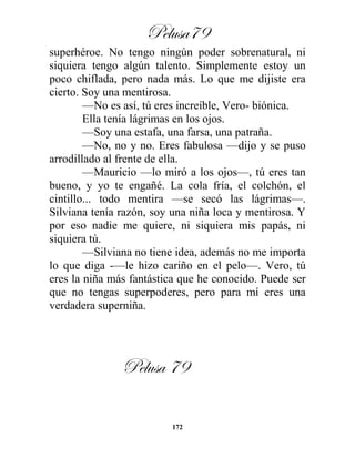 Pelusa79
172
superhéroe. No tengo ningún poder sobrenatural, ni
siquiera tengo algún talento. Simplemente estoy un
poco chiflada, pero nada más. Lo que me dijiste era
cierto. Soy una mentirosa.
—No es así, tú eres increíble, Vero- biónica.
Ella tenía lágrimas en los ojos.
—Soy una estafa, una farsa, una patraña.
—No, no y no. Eres fabulosa —dijo y se puso
arrodillado al frente de ella.
—Mauricio —lo miró a los ojos—, tú eres tan
bueno, y yo te engañé. La cola fría, el colchón, el
cintillo... todo mentira —se secó las lágrimas—.
Silviana tenía razón, soy una niña loca y mentirosa. Y
por eso nadie me quiere, ni siquiera mis papás, ni
siquiera tú.
—Silviana no tiene idea, además no me importa
lo que diga -—le hizo cariño en el pelo—. Vero, tú
eres la niña más fantástica que he conocido. Puede ser
que no tengas superpoderes, pero para mí eres una
verdadera superniña.
Pelusa 79
 