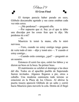 Pelusa79
173
El Gran Final
El tiempo parecía haber parado en seco,
Glóbulo descansaba agotado y sus caras estaban cada
vez más cerca.
—¿Me perdonas? —preguntó ella.
—Por supuesto que sí. Soy yo el que te debo
una disculpa por las cosas feas que te dije. Me
perdonas tú a mí?
—Sí.
Mauricio le tomó la mano, ella lo miró
nerviosa.
—Vero, cuando no estoy contigo tengo ganas
de verte todo el rato —dijo y tomó aire—. Y cuando sí
estoy contigo...
—Cuando estás conmigo, ¿qué? —preguntó en
un susurro.
Entonces él cerró los ojos, estiró los labios y se
dieron un beso en la boca. Su primer beso.
El matrimonio se celebró el domingo a las doce
del día. Todos en el apacible pueblo de Superundo
fueron invitados. Algunos llegaron a pie, otros a
caballo. Una moderna camioneta todo terreno se
estacionó en la Plaza de los Chicos. Al abrirse la
puerta trasera apareció Glóbulo de un salto y corrió
hacia Mauricio para moverle la cola. Detrás de él llegó
 