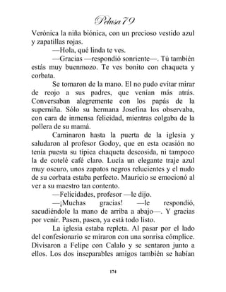 Pelusa79
174
Verónica la niña biónica, con un precioso vestido azul
y zapatillas rojas.
—Hola, qué linda te ves.
—Gracias —respondió sonriente—. Tú también
estás muy buenmozo. Te ves bonito con chaqueta y
corbata.
Se tomaron de la mano. El no pudo evitar mirar
de reojo a sus padres, que venían más atrás.
Conversaban alegremente con los papás de la
superniña. Sólo su hermana Josefina los observaba,
con cara de inmensa felicidad, mientras colgaba de la
pollera de su mamá.
Caminaron hasta la puerta de la iglesia y
saludaron al profesor Godoy, que en esta ocasión no
tenía puesta su típica chaqueta descosida, ni tampoco
la de cotelé café claro. Lucía un elegante traje azul
muy oscuro, unos zapatos negros relucientes y el nudo
de su corbata estaba perfecto. Mauricio se emocionó al
ver a su maestro tan contento.
—Felicidades, profesor —le dijo.
—¡Muchas gracias! —le respondió,
sacudiéndole la mano de arriba a abajo—. Y gracias
por venir. Pasen, pasen, ya está todo listo.
La iglesia estaba repleta. Al pasar por el lado
del confesionario se miraron con una sonrisa cómplice.
Divisaron a Felipe con Calalo y se sentaron junto a
ellos. Los dos inseparables amigos también se habían
 