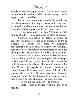 Pelusa79
175
arreglado para el magno evento. Calalo tenía puesta
una corbata de humita y Felipe una de su papá, que le
llegaba hasta las rodillas.
En ese momento entró la novia. Su vestido era
tan blanco como las flores que adornaban la parroquia.
El coro del pueblo entonó una canción especialmente
ensayada. Todos se pusieron de pie y sonrieron.
—¡Qué emoción! —le dijo Verónica la niña
biónica al oído—. Se ve como una princesa de cuento.
Mauricio la observó en detalle y estuvo de
acuerdo. Realmente se veía de lo mejor. El padre de
Begoña la llevaba del brazo y avanzaron
pausadamente hacia el altar. Los siguió con la mirada,
pero sus ojos se detuvieron abruptamente al ver a dos
niñas paradas más adelante. Eran Silviana y Jazmina.
No se preocupó de Jazmina, que masticaba chicle con
la boca abierta y miraba para cualquier lado, sino que
de la bonita del curso, la del diario de vida misterioso,
la de la trenza y la pulsera. Ella lo miró directo a los
ojos. No se veía enojada; al contrario, parecía estar
coqueteándole. Él la contempló entera, del pelo a los
zapatos. Se veía bien. Se veía muy bien. Entonces
miró a Verónica la niña biónica. Era preciosa. Era la
más preciosa de todo el mundo. Era superpreciosa.
—¿Vero, me das un beso? —le propuso.
—Claro —dijo sonriendo y le dio uno en la
mejilla.
 