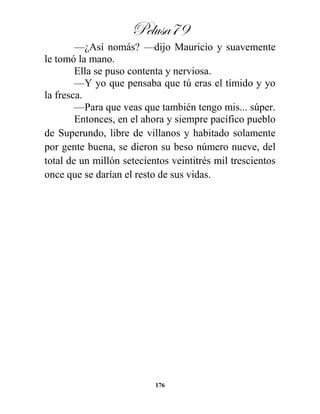 Pelusa79
176
—¿Así nomás? —dijo Mauricio y suavemente
le tomó la mano.
Ella se puso contenta y nerviosa.
—Y yo que pensaba que tú eras el tímido y yo
la fresca.
—Para que veas que también tengo mis... súper.
Entonces, en el ahora y siempre pacífico pueblo
de Superundo, libre de villanos y habitado solamente
por gente buena, se dieron su beso número nueve, del
total de un millón setecientos veintitrés mil trescientos
once que se darían el resto de sus vidas.
 