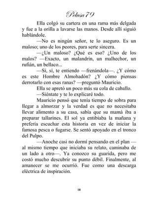 Pelusa79
18
Ella colgó su cartera en una rama más delgada
y fue a la orilla a lavarse las manos. Desde allí siguió
hablándole.
—No es ningún señor, te lo aseguro. Es un
maloso; uno de los peores, para serte sincera.
—¿Un maloso? ¿Qué es eso? ¿Uno de los
malos? —Exacto, un malandrín, un malhechor, un
rufián, un bellaco...
—Sí, sí, te entiendo —frenándola—. ¿Y cómo
es este Hombre Almohadón? ¿Y cómo piensas
derrotarlo con esas ranas? —preguntó Mauricio.
Ella se apretó un poco más su cola de caballo.
—Siéntate y te lo explicaré todo.
Mauricio pensó que tenía tiempo de sobra para
llegar a almorzar y la verdad es que no necesitaba
llevar alimento a su casa, sabía que su mamá iba a
preparar tallarines. El sol ya entibiaba la mañana y
prefería escuchar esta historia en vez de iniciar la
famosa pesca o fugarse. Se sentó apoyado en el tronco
del Pulpo.
—Anoche casi no dormí pensando en el plan —
al mismo tiempo que iniciaba su relato, caminaba de
un lado a otro—. Ya conozco su guarida, pero me
costó mucho descubrir su punto débil. Finalmente, al
amanecer se me ocurrió. Fue como una descarga
eléctrica de inspiración.
 